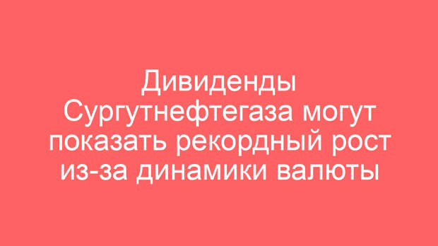 Дивиденды Сургутнефтегаза могут показать рекордный рост из-за динамики валюты