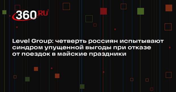 Level Group: четверть россиян испытывают синдром упущенной выгоды при отказе от поездок в майские праздники