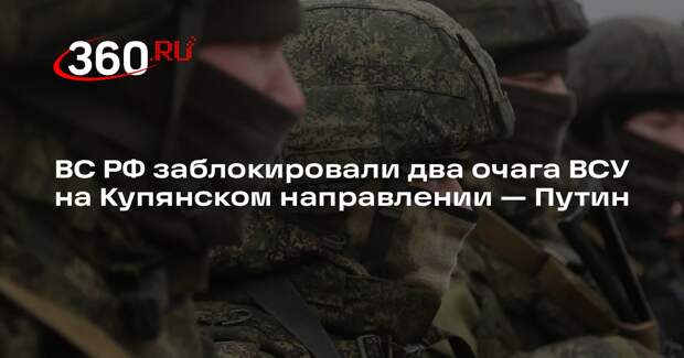 Путин: ВС РФ заблокировали два очага ВСУ, в одном из них — 10 тысяч бойцов