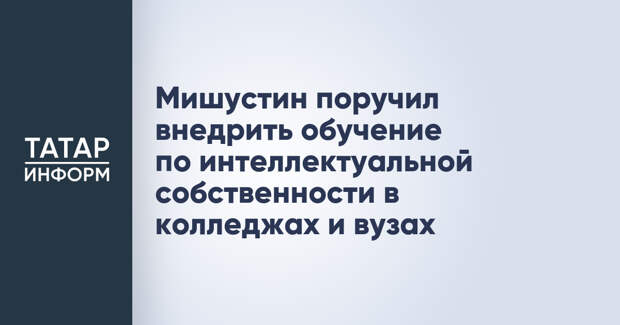 Мишустин поручил внедрить обучение по интеллектуальной собственности в колледжах и вузах