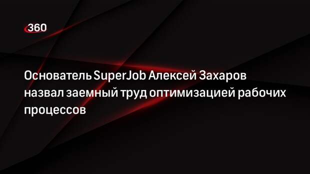 Основатель SuperJob Алексей Захаров назвал заемный труд оптимизацией рабочих процессов