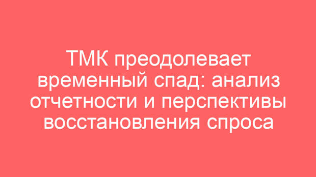 ТМК преодолевает временный спад: анализ отчетности и перспективы восстановления спроса