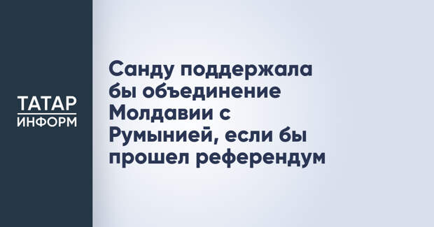 Санду поддержала бы объединение Молдавии с Румынией, если бы прошел референдум