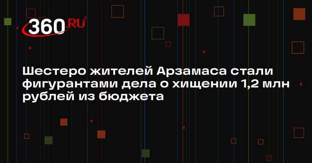 Шестеро жителей Арзамаса стали фигурантами дела о хищении 1,2 млн рублей из бюджета