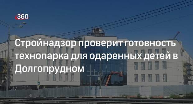 Стройнадзор проверит готовность технопарка для одаренных детей в Долгопрудном