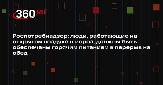 Роспотребнадзор: люди, работающие на открытом воздухе в мороз, должны быть обеспечены горячим питанием в перерыв на обед