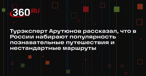 Турэксперт Арутюнов рассказал, что в России набирают популярность познавательные путешествия и нестандартные маршруты