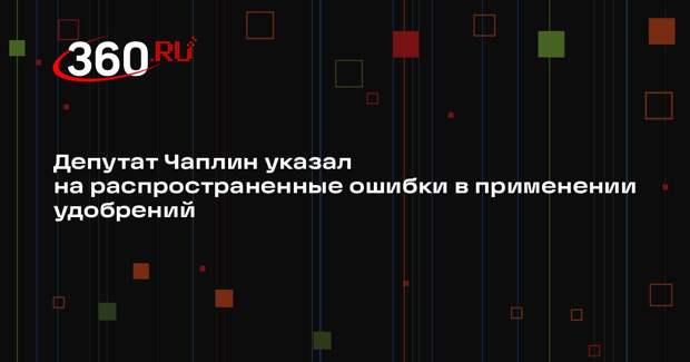 Депутат Чаплин указал на распространенные ошибки в применении удобрений