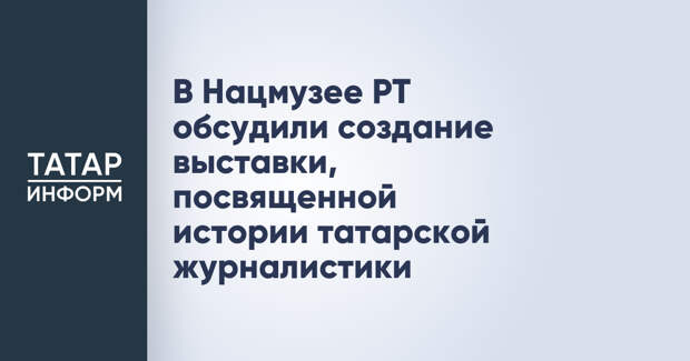 В Нацмузее РТ обсудили создание выставки, посвященной истории татарской журналистики
