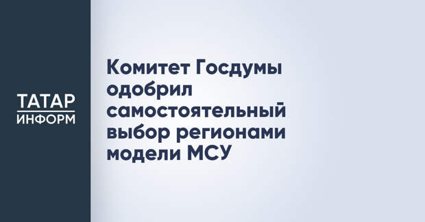 Комитет Госдумы одобрил самостоятельный выбор регионами модели МСУ