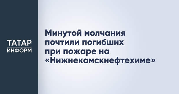 Минутой молчания почтили погибших при пожаре на «Нижнекамскнефтехиме»