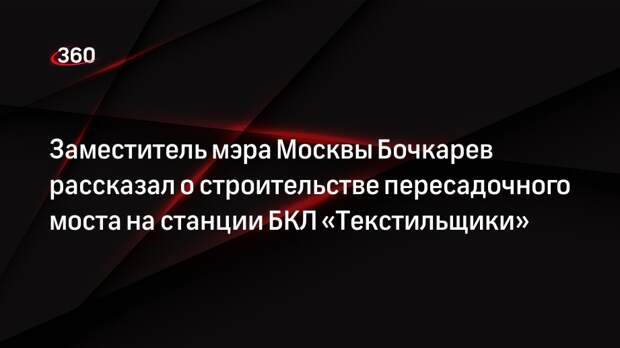 Заместитель мэра Москвы Бочкарев рассказал о строительстве пересадочного моста на станции БКЛ «Текстильщики»