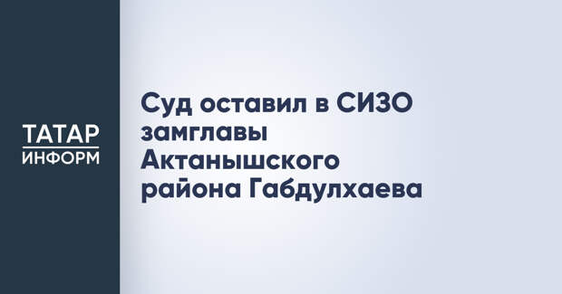 Суд оставил в СИЗО замглавы Актанышского района Габдулхаева