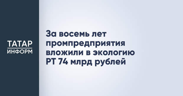 За восемь лет промпредприятия вложили в экологию РТ 74 млрд рублей