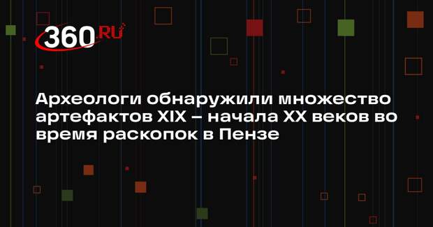 Археологи обнаружили множество артефактов XIX – начала XX веков во время раскопок в Пензе