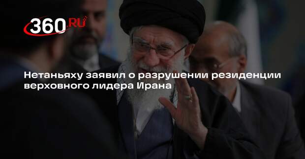 Нетаньяху заявил о разрушении резиденции верховного лидера Ирана