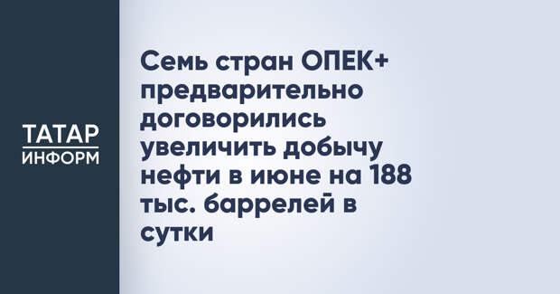 Семь стран ОПЕК+ предварительно договорились увеличить добычу нефти в июне на 188 тыс. баррелей в сутки