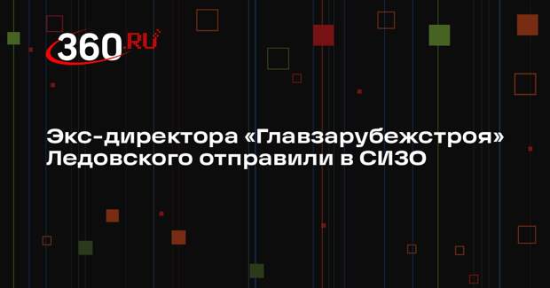 Экс-директора «Главзарубежстроя» Ледовского отправили в СИЗО