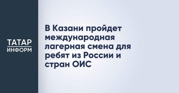 В Казани пройдет международная лагерная смена для ребят из России и стран ОИС