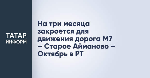 На три месяца закроется для движения дорога М7 – Старое Айманово – Октябрь в РТ