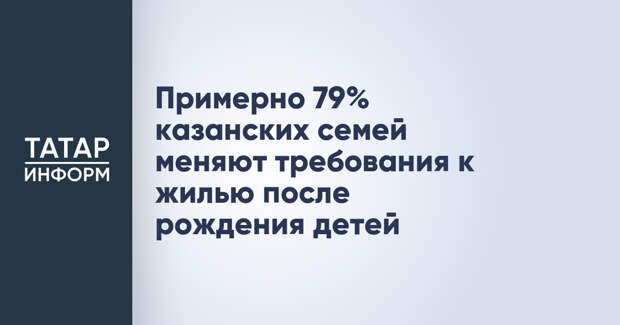 Примерно 79% казанских семей меняют требования к жилью после рождения детей