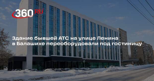 Здание бывшей АТС на улице Ленина в Балашихе переоборудовали под гостиницу