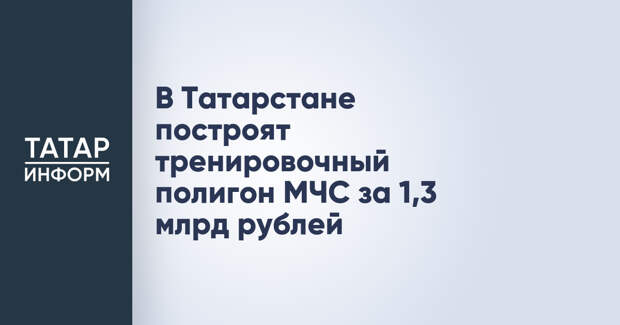 В Татарстане построят тренировочный полигон МЧС за 1,3 млрд рублей