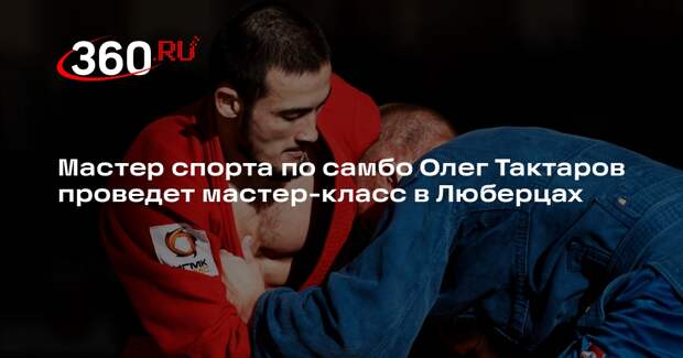 Мастер спорта по самбо Олег Тактаров проведет мастер-класс в Люберцах