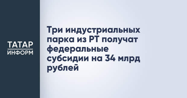 Три индустриальных парка из РТ получат федеральные субсидии на 34 млрд рублей