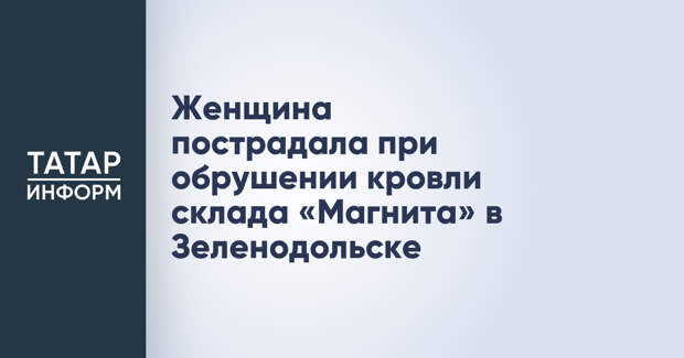 Женщина пострадала при обрушении кровли склада «Магнита» в Зеленодольске