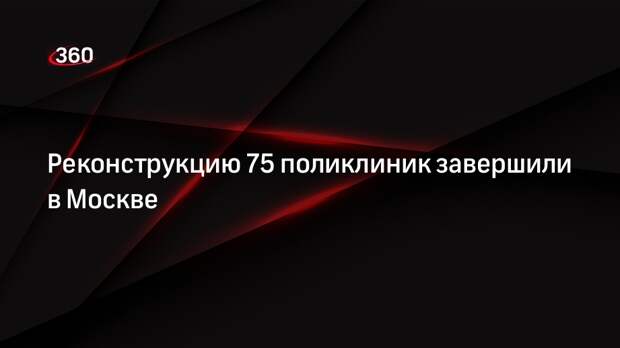 Реконструкцию 75 поликлиник завершили в Москве