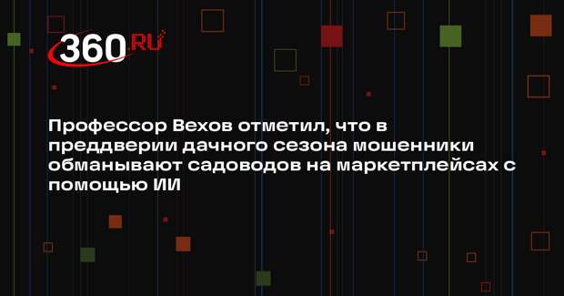 Профессор Вехов отметил, что в преддверии дачного сезона мошенники обманывают садоводов на маркетплейсах с помощью ИИ